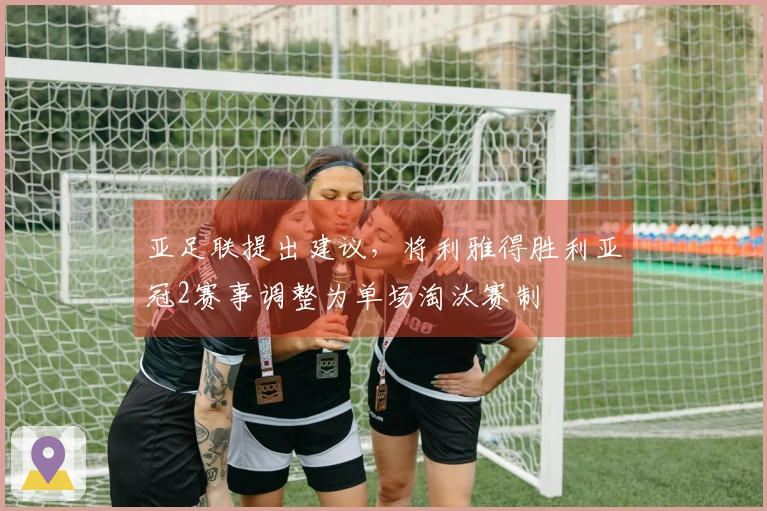 亚足联提出建议，将利雅得胜利亚冠2赛事调整为单场淘汰赛制