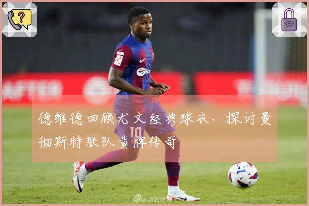 德维德回顾尤文经典球衣，探讨曼彻斯特联队黄牌传奇