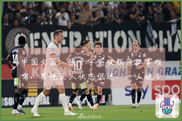 中国女篮：张子宇突破瓶颈孤掌难鸣，其他五人状态低迷，一人被冷落