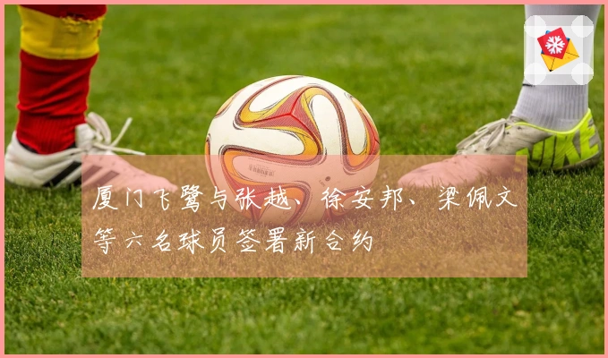 厦门飞鹭与张越、徐安邦、梁佩文等六名球员签署新合约