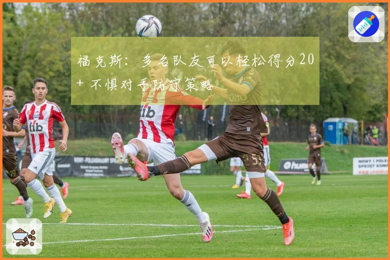 福克斯：多名队友可以轻松得分20+ 不惧对手防守策略