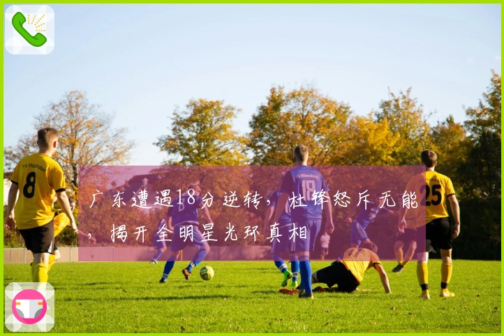 广东遭遇18分逆转，杜锋怒斥无能，揭开全明星光环真相