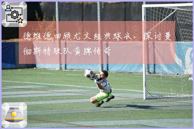 德维德回顾尤文经典球衣，探讨曼彻斯特联队黄牌传奇