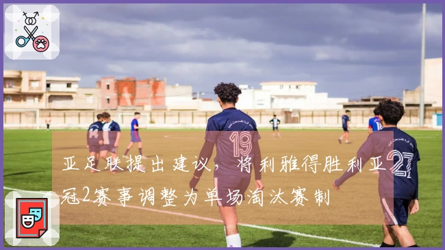 亚足联提出建议，将利雅得胜利亚冠2赛事调整为单场淘汰赛制