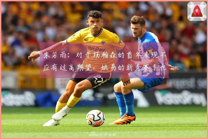 朱芳雨：对于杨瀚森的首年表现不应有过高期望，姚易的新秀赛季也经历过起伏