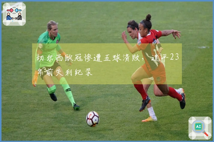 切尔西欧冠惨遭五球溃败，追平23年前失利纪录