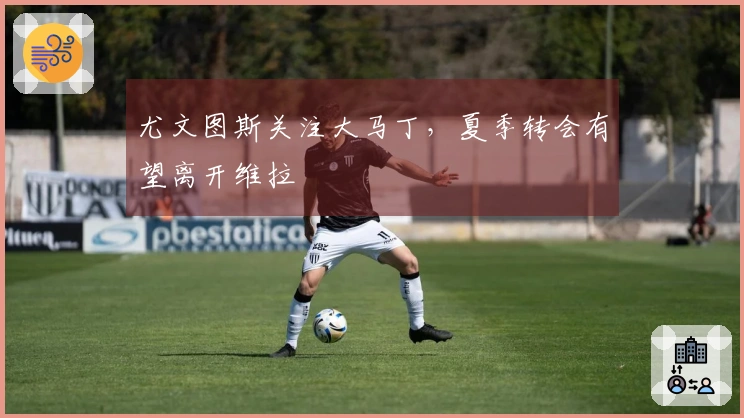尤文图斯关注大马丁，夏季转会有望离开维拉