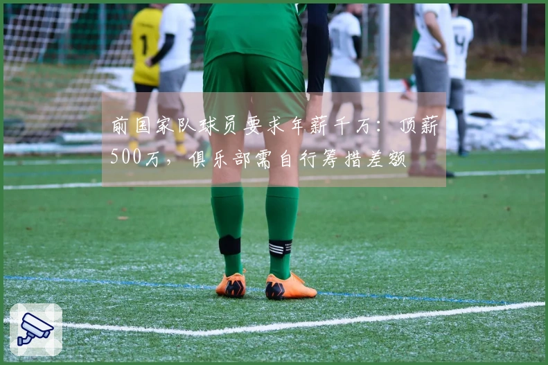 前国家队球员要求年薪千万：顶薪500万，俱乐部需自行筹措差额
