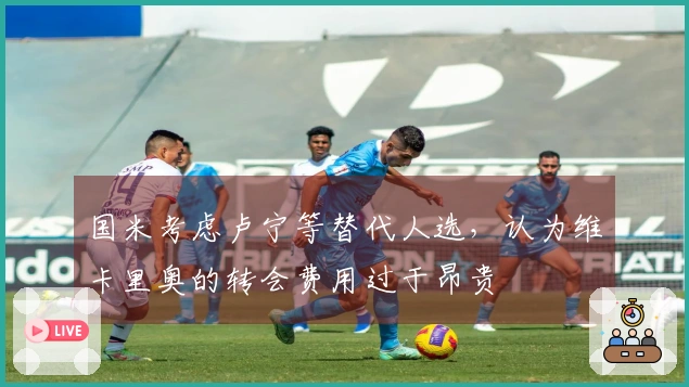 国米考虑卢宁等替代人选，认为维卡里奥的转会费用过于昂贵