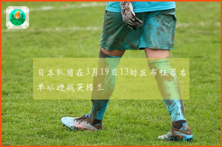 日本队将在3月19日13时发布征召名单以迎战英格兰