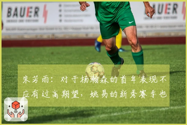 朱芳雨：对于杨瀚森的首年表现不应有过高期望，姚易的新秀赛季也经历过起伏