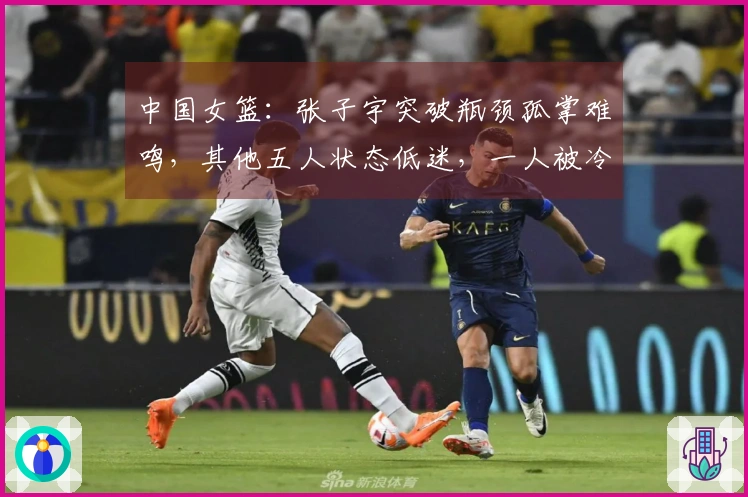 中国女篮：张子宇突破瓶颈孤掌难鸣，其他五人状态低迷，一人被冷落